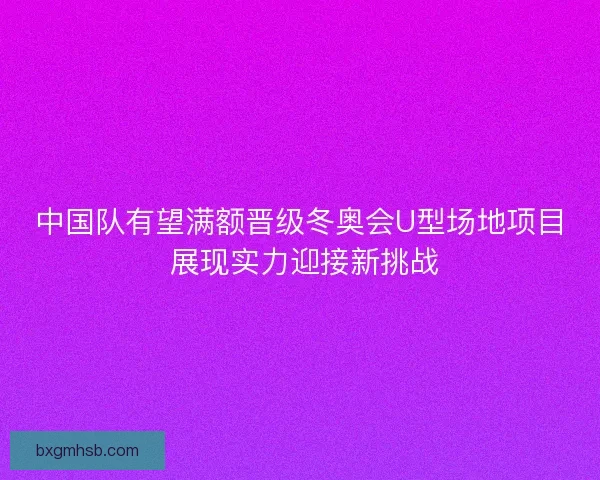 中国队有望满额晋级冬奥会U型场地项目 展现实力迎接新挑战