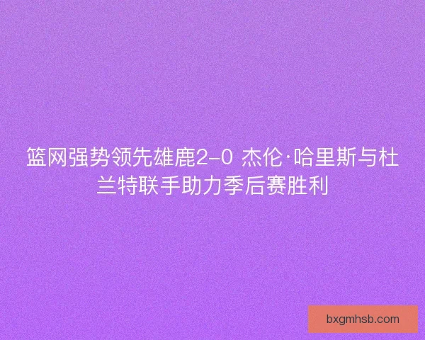 篮网强势领先雄鹿2-0 杰伦·哈里斯与杜兰特联手助力季后赛胜利