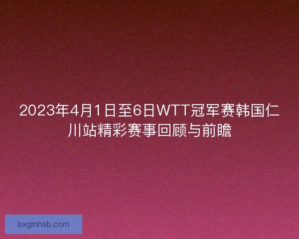 2023年4月1日至6日WTT冠军赛韩国仁川站精彩赛事回顾与前瞻